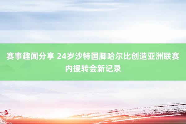 赛事趣闻分享 24岁沙特国脚哈尔比创造亚洲联赛内援转会新记录