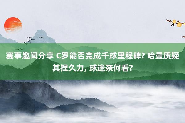 赛事趣闻分享 C罗能否完成千球里程碑? 哈曼质疑其捏久力, 球迷奈何看?