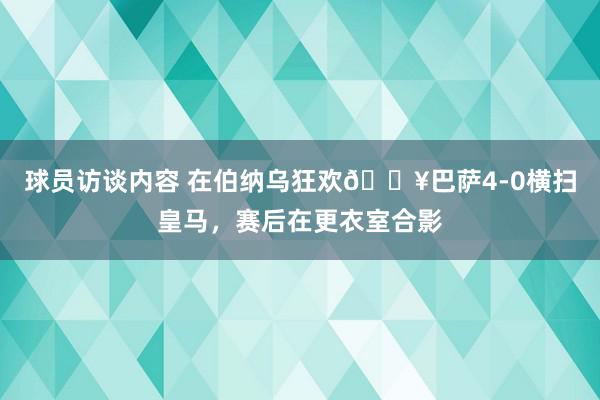 球员访谈内容 在伯纳乌狂欢🔥巴萨4-0横扫皇马，赛后在更衣室合影