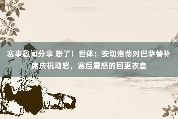 赛事趣闻分享 怒了！世体：安切洛蒂对巴萨替补席庆祝动怒，赛后震怒的回更衣室