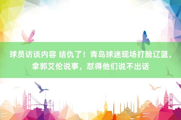 球员访谈内容 结仇了！青岛球迷现场打脸辽篮，拿郭艾伦说事，怼得他们说不出话