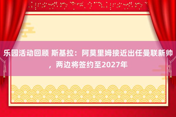 乐园活动回顾 斯基拉：阿莫里姆接近出任曼联新帅，两边将签约至2027年