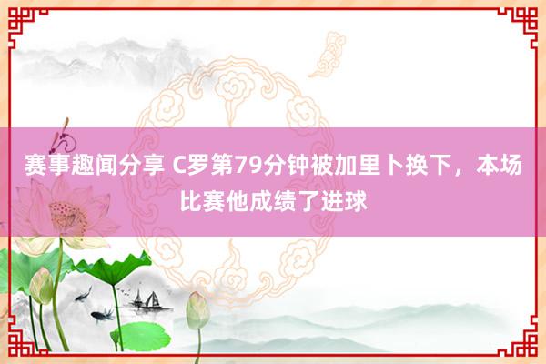 赛事趣闻分享 C罗第79分钟被加里卜换下，本场比赛他成绩了进球