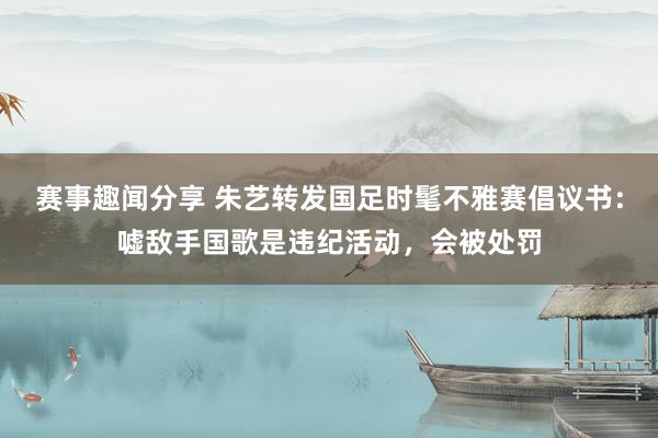 赛事趣闻分享 朱艺转发国足时髦不雅赛倡议书：嘘敌手国歌是违纪活动，会被处罚