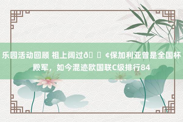 乐园活动回顾 祖上阔过😢保加利亚曾是全国杯殿军，如今混迹欧国联C级排行84