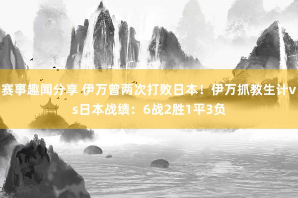 赛事趣闻分享 伊万曾两次打败日本！伊万抓教生计vs日本战绩：6战2胜1平3负