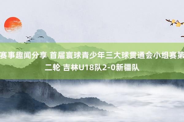 赛事趣闻分享 首届寰球青少年三大球贯通会小组赛第二轮 吉林U18队2-0新疆队