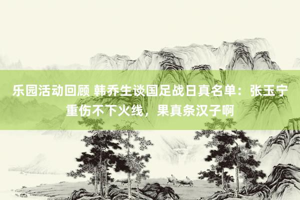 乐园活动回顾 韩乔生谈国足战日真名单：张玉宁重伤不下火线，果真条汉子啊