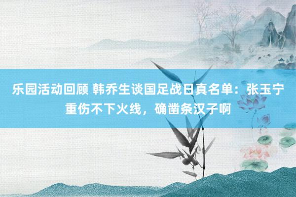 乐园活动回顾 韩乔生谈国足战日真名单：张玉宁重伤不下火线，确凿条汉子啊