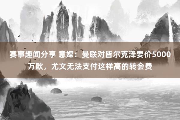 赛事趣闻分享 意媒：曼联对皆尔克泽要价5000万欧，尤文无法支付这样高的转会费