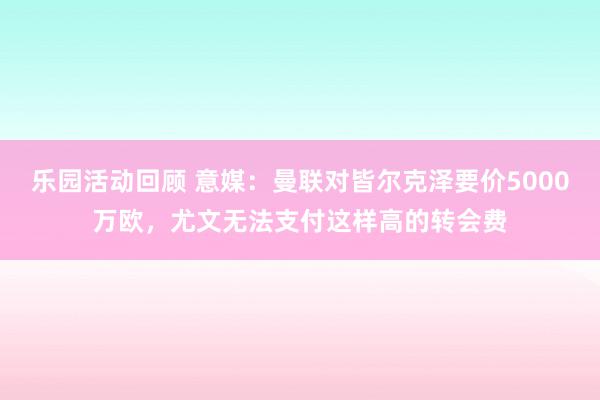 乐园活动回顾 意媒：曼联对皆尔克泽要价5000万欧，尤文无法支付这样高的转会费