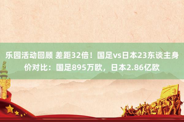 乐园活动回顾 差距32倍！国足vs日本23东谈主身价对比：国足895万欧，日本2.86亿欧