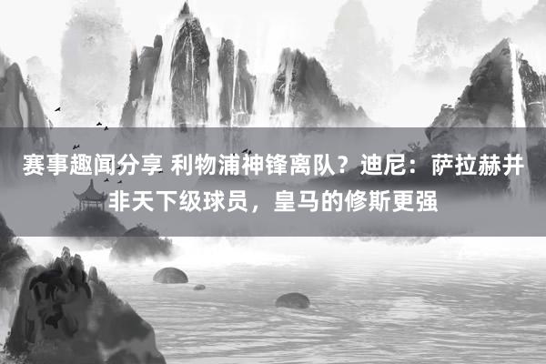 赛事趣闻分享 利物浦神锋离队？迪尼：萨拉赫并非天下级球员，皇马的修斯更强