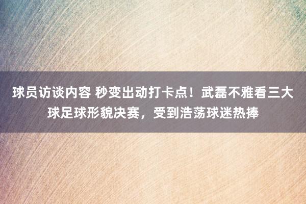 球员访谈内容 秒变出动打卡点！武磊不雅看三大球足球形貌决赛，受到浩荡球迷热捧