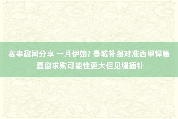 赛事趣闻分享 一月伊始? 曼城补强对准西甲悍腰 夏窗求购可能性更大但见缝插针