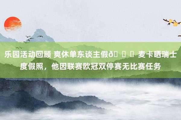 乐园活动回顾 爽休单东谈主假😀麦卡晒瑞士度假照，他因联赛欧冠双停赛无比赛任务