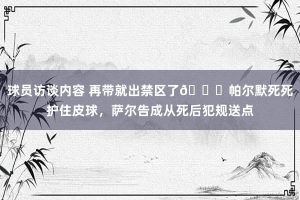 球员访谈内容 再带就出禁区了😂帕尔默死死护住皮球，萨尔告成从死后犯规送点