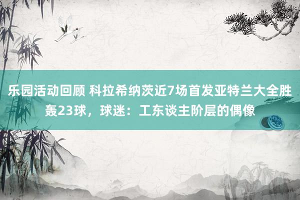 乐园活动回顾 科拉希纳茨近7场首发亚特兰大全胜轰23球，球迷：工东谈主阶层的偶像