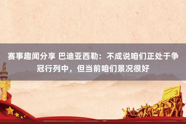 赛事趣闻分享 巴迪亚西勒：不成说咱们正处于争冠行列中，但当前咱们景况很好