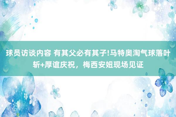 球员访谈内容 有其父必有其子!马特奥淘气球落叶斩+厚谊庆祝，梅西安妞现场见证