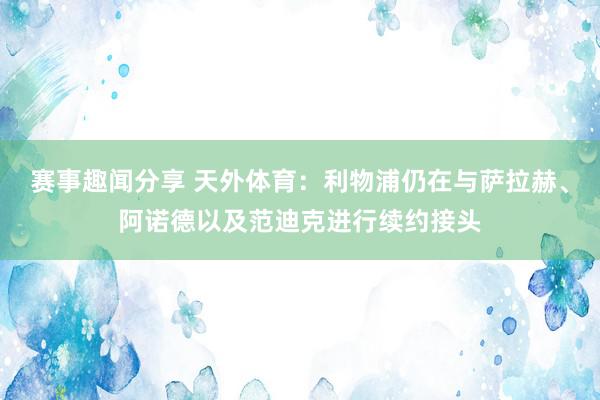 赛事趣闻分享 天外体育：利物浦仍在与萨拉赫、阿诺德以及范迪克进行续约接头