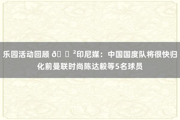 乐园活动回顾 😲印尼媒：中国国度队将很快归化前曼联时尚陈达毅等5名球员