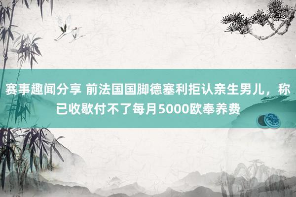 赛事趣闻分享 前法国国脚德塞利拒认亲生男儿，称已收歇付不了每月5000欧奉养费