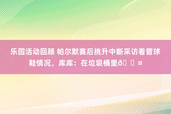 乐园活动回顾 帕尔默赛后挑升中断采访看管球鞋情况，库库：在垃圾桶里😤