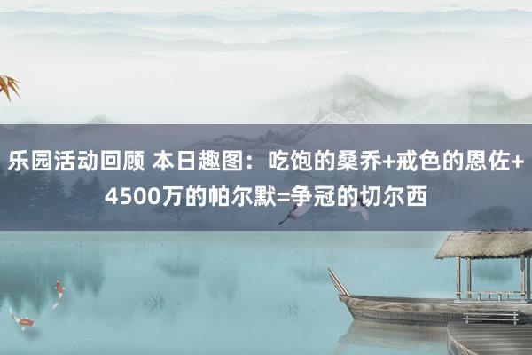 乐园活动回顾 本日趣图：吃饱的桑乔+戒色的恩佐+4500万的帕尔默=争冠的切尔西