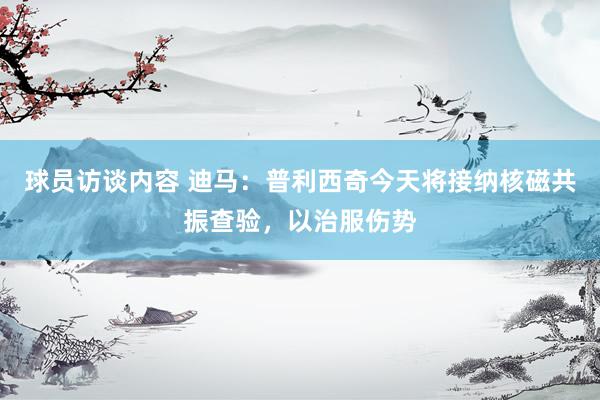 球员访谈内容 迪马：普利西奇今天将接纳核磁共振查验，以治服伤势