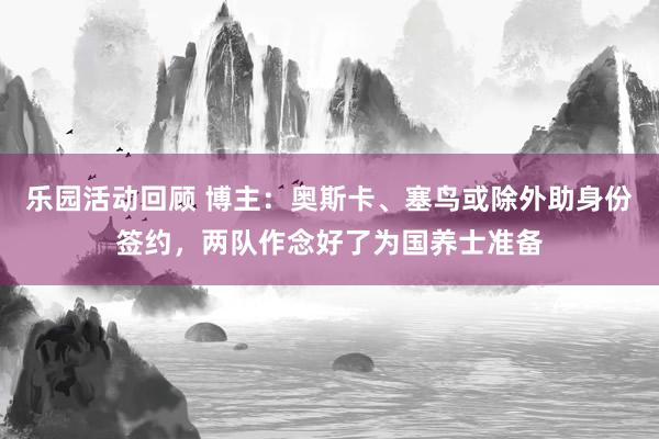 乐园活动回顾 博主：奥斯卡、塞鸟或除外助身份签约，两队作念好了为国养士准备