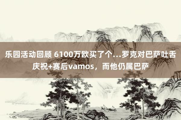 乐园活动回顾 6100万欧买了个…罗克对巴萨吐舌庆祝+赛后vamos，而他仍属巴萨