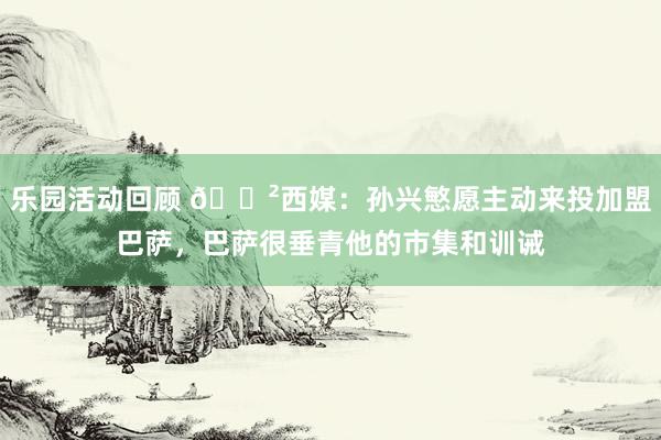 乐园活动回顾 😲西媒：孙兴慜愿主动来投加盟巴萨，巴萨很垂青他的市集和训诫