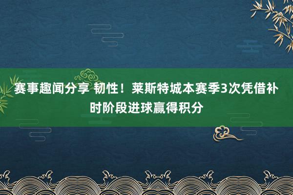 赛事趣闻分享 韧性！莱斯特城本赛季3次凭借补时阶段进球赢得积分