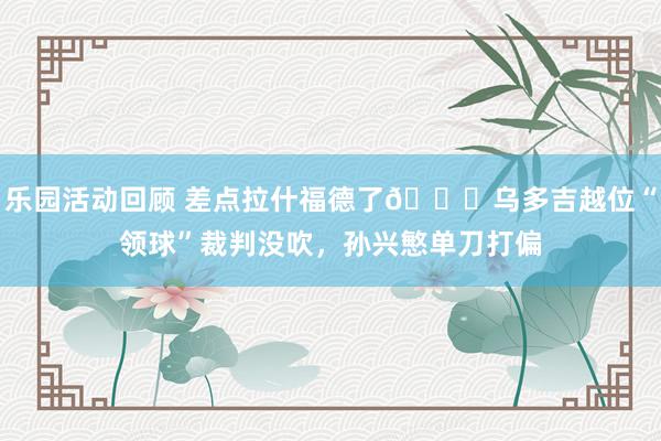 乐园活动回顾 差点拉什福德了😅乌多吉越位“领球”裁判没吹，孙兴慜单刀打偏