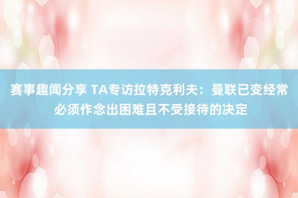 赛事趣闻分享 TA专访拉特克利夫：曼联已变经常 必须作念出困难且不受接待的决定