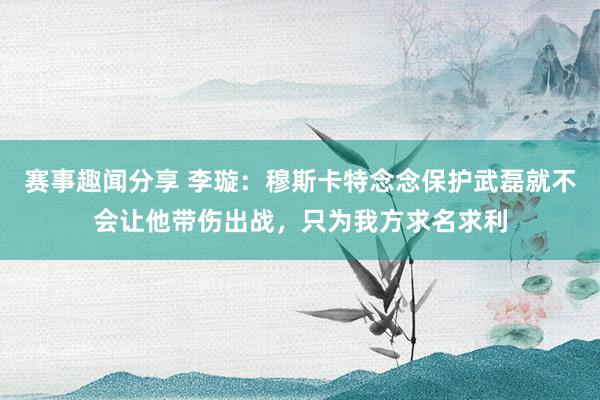 赛事趣闻分享 李璇：穆斯卡特念念保护武磊就不会让他带伤出战，只为我方求名求利