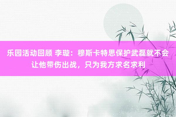 乐园活动回顾 李璇：穆斯卡特思保护武磊就不会让他带伤出战，只为我方求名求利