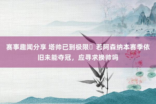 赛事趣闻分享 塔帅已到极限❓若阿森纳本赛季依旧未能夺冠，应寻求换帅吗