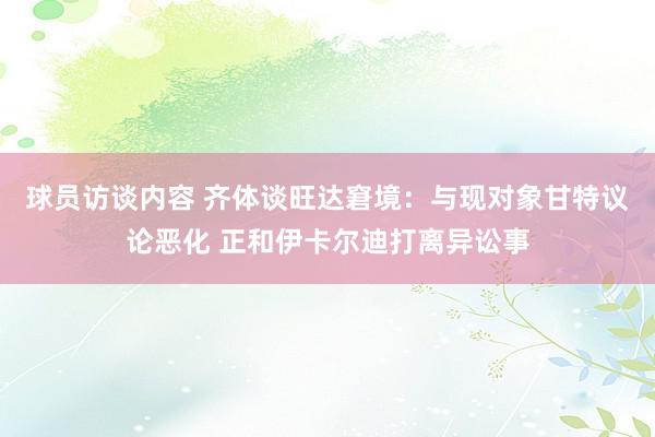 球员访谈内容 齐体谈旺达窘境：与现对象甘特议论恶化 正和伊卡尔迪打离异讼事