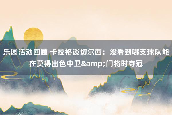 乐园活动回顾 卡拉格谈切尔西：没看到哪支球队能在莫得出色中卫&门将时夺冠