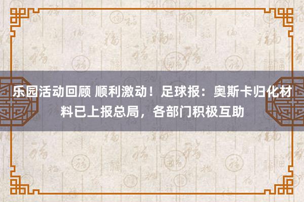 乐园活动回顾 顺利激动！足球报：奥斯卡归化材料已上报总局，各部门积极互助