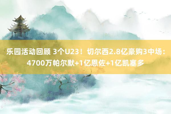 乐园活动回顾 3个U23！切尔西2.8亿豪购3中场：4700万帕尔默+1亿恩佐+1亿凯塞多