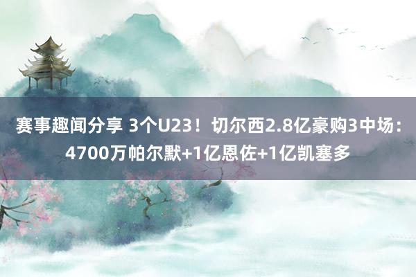 赛事趣闻分享 3个U23！切尔西2.8亿豪购3中场：4700万帕尔默+1亿恩佐+1亿凯塞多