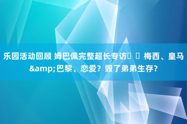 乐园活动回顾 姆巴佩完整超长专访⭐️梅西、皇马&巴黎、恋爱？毁了弟弟生存？