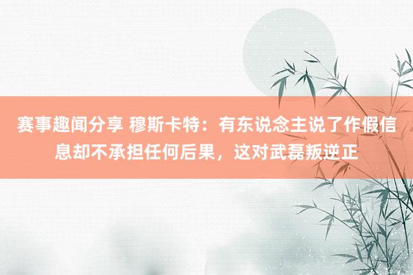 赛事趣闻分享 穆斯卡特：有东说念主说了作假信息却不承担任何后果，这对武磊叛逆正