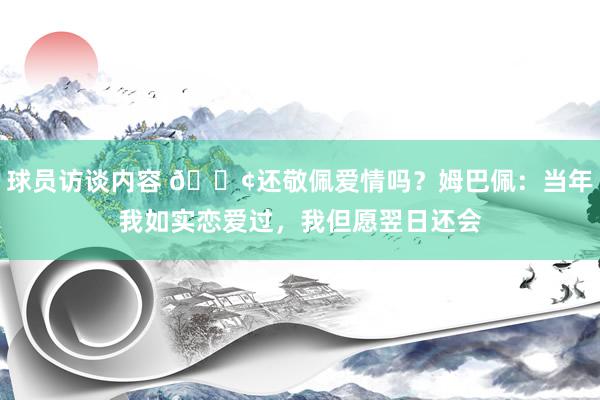 球员访谈内容 🐢还敬佩爱情吗？姆巴佩：当年我如实恋爱过，我但愿翌日还会