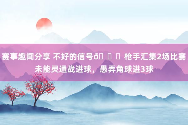 赛事趣闻分享 不好的信号😕枪手汇集2场比赛未能灵通战进球，愚弄角球进3球