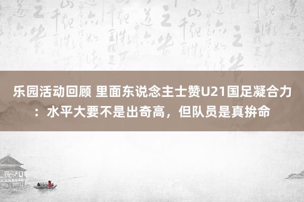 乐园活动回顾 里面东说念主士赞U21国足凝合力：水平大要不是出奇高，但队员是真拚命