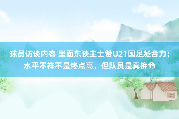 球员访谈内容 里面东谈主士赞U21国足凝合力：水平不祥不是终点高，但队员是真拚命